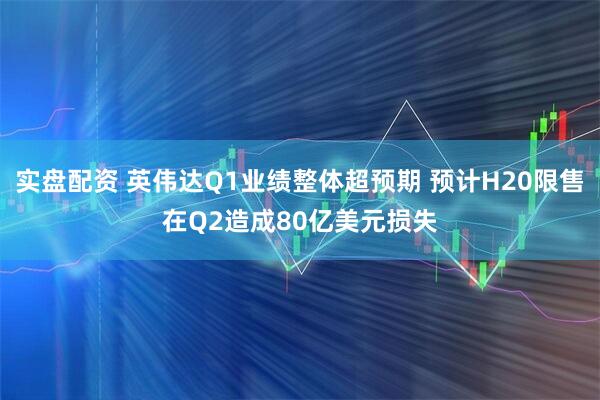 实盘配资 英伟达Q1业绩整体超预期 预计H20限售在Q2造成80亿美元损失