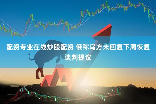 配资专业在线炒股配资 俄称乌方未回复下周恢复谈判提议