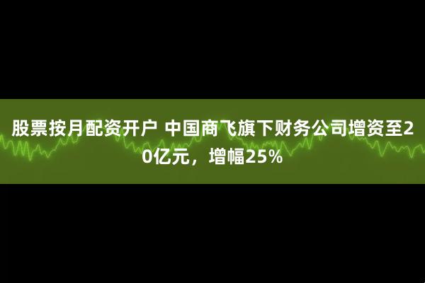 股票按月配资开户 中国商飞旗下财务公司增资至20亿元，增幅25%
