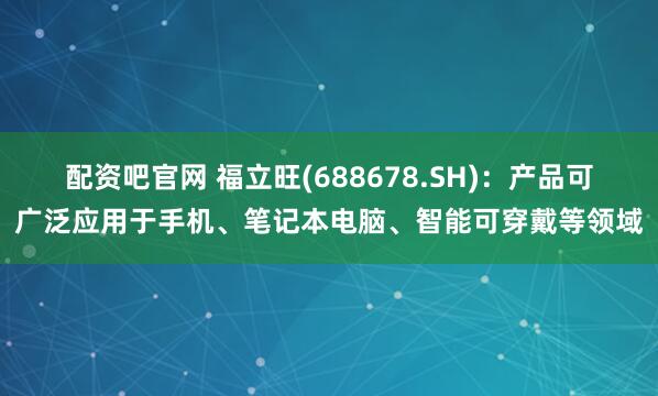 配资吧官网 福立旺(688678.SH)：产品可广泛应用于手机、笔记本电脑、智能可穿戴等领域