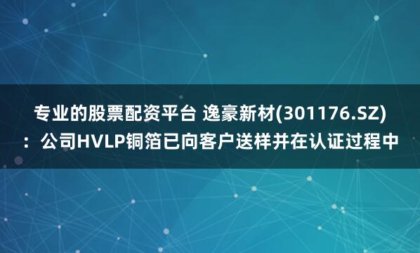 专业的股票配资平台 逸豪新材(301176.SZ)：公司HVLP铜箔已向客户送样并在认证过程中