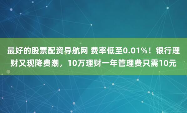 最好的股票配资导航网 费率低至0.01%！银行理财又现降费潮，10万理财一年管理费只需10元