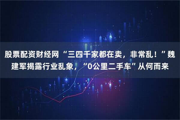 股票配资财经网 “三四千家都在卖，非常乱！”魏建军揭露行业乱象，“0公里二手车”从何而来
