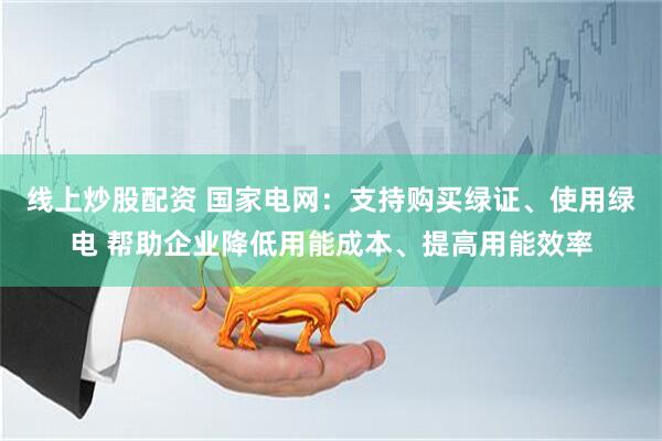 线上炒股配资 国家电网：支持购买绿证、使用绿电 帮助企业降低用能成本、提高用能效率