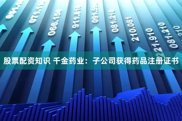 股票配资知识 千金药业：子公司获得药品注册证书