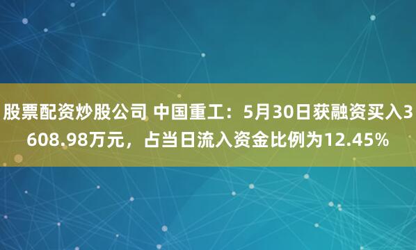 股票配资炒股公司 中国重工：5月30日获融资买入3608.98万元，占当日流入资金比例为12.45%