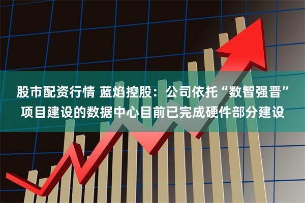 股市配资行情 蓝焰控股：公司依托“数智强晋”项目建设的数据中心目前已完成硬件部分建设