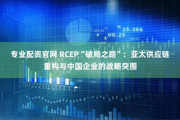 专业配资官网 RCEP“破局之路”：亚太供应链重构与中国企业的战略突围