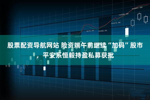 股票配资导航网站 险资端午前继续“加码”股市，平安系恒毅持盈私募获批