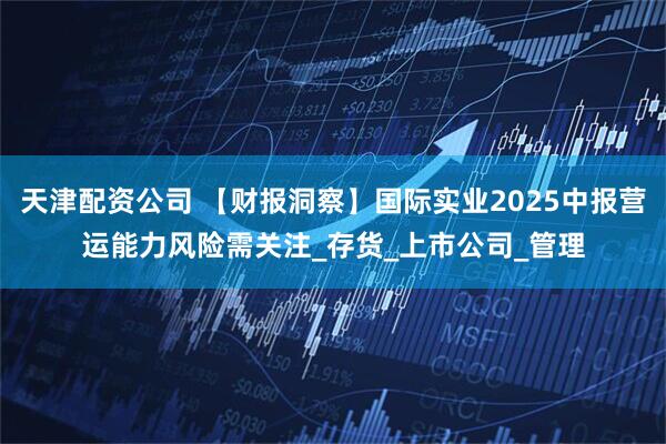 天津配资公司 【财报洞察】国际实业2025中报营运能力风险需关注_存货_上市公司_管理