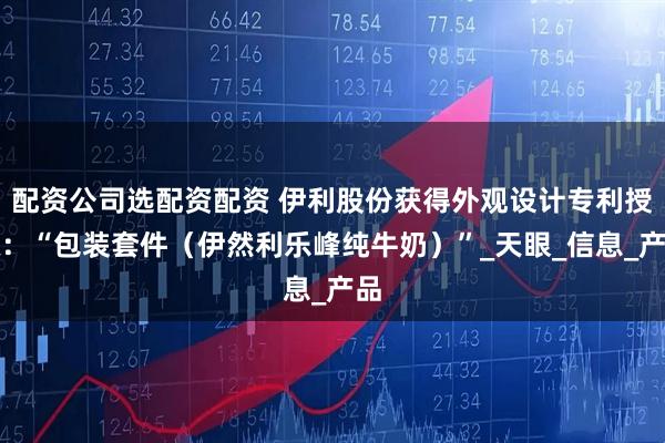 配资公司选配资配资 伊利股份获得外观设计专利授权：“包装套件（伊然利乐峰纯牛奶）”_天眼_信息_产品
