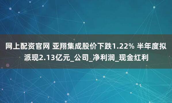 网上配资官网 亚翔集成股价下跌1.22% 半年度拟派现2.13亿元_公司_净利润_现金红利