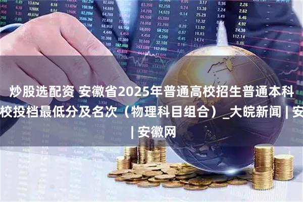 炒股选配资 安徽省2025年普通高校招生普通本科批院校投档最低分及名次（物理科目组合）_大皖新闻 | 安徽网