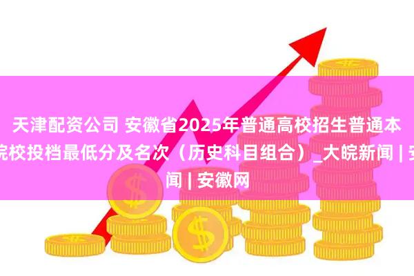 天津配资公司 安徽省2025年普通高校招生普通本科批院校投档最低分及名次（历史科目组合）_大皖新闻 | 安徽网
