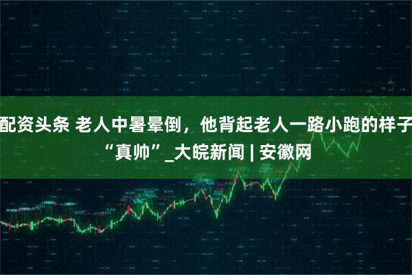 配资头条 老人中暑晕倒，他背起老人一路小跑的样子“真帅”_大皖新闻 | 安徽网